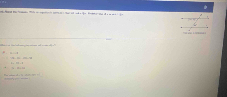 ak About the Precess Wete an equation in terms of x that will make d[]m. Find the value of x for which d_]m 
(The figure is not to scale )
Which of the following equations will make dilm?
2x=74
150-(2x-20)=94
2x-20=4
2x-20=94
The value of a for wtech dim is □
(Simpbhy your ancrsor)