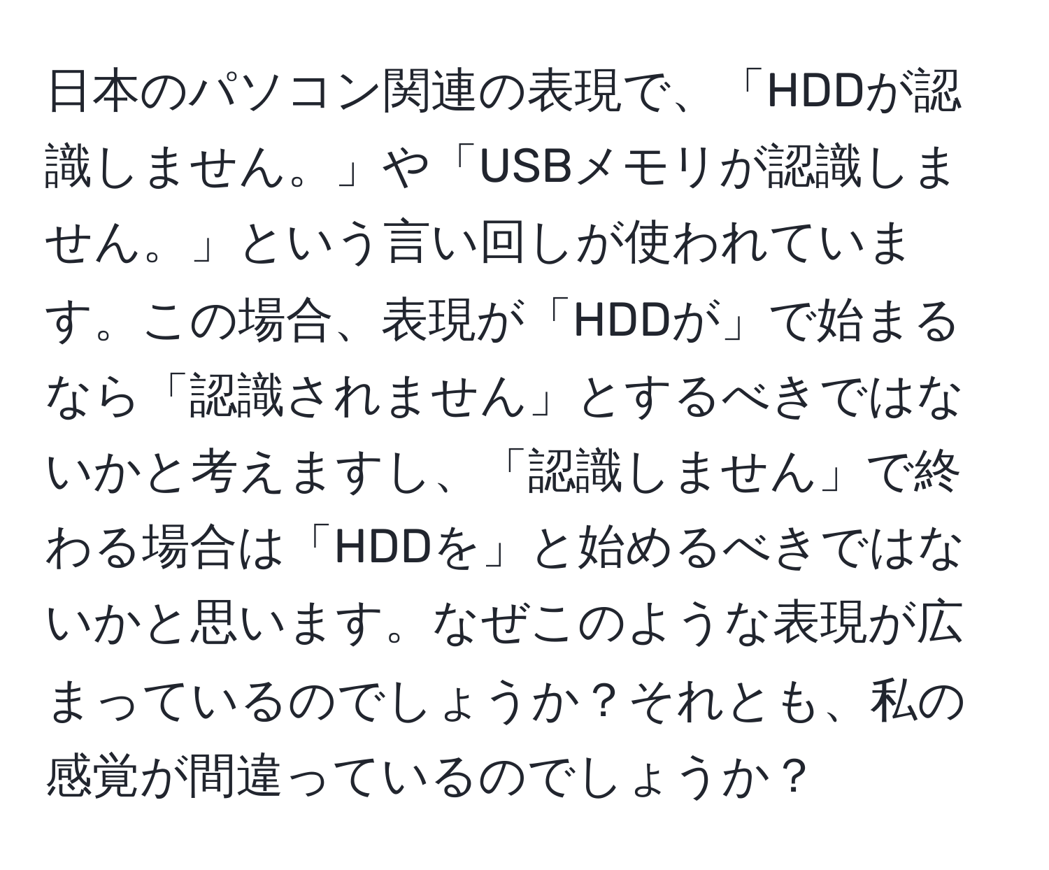 日本のパソコン関連の表現で、「HDDが認識しません。」や「USBメモリが認識しません。」という言い回しが使われています。この場合、表現が「HDDが」で始まるなら「認識されません」とするべきではないかと考えますし、「認識しません」で終わる場合は「HDDを」と始めるべきではないかと思います。なぜこのような表現が広まっているのでしょうか？それとも、私の感覚が間違っているのでしょうか？