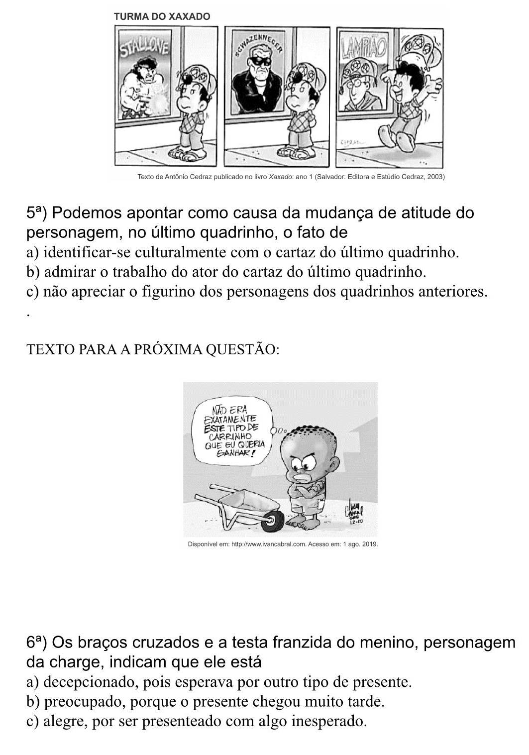 5^a) Podemos apontar como causa da mudança de atitude do
personagem, no último quadrinho, o fato de
a) identificar-se culturalmente com o cartaz do último quadrinho.
b) admirar o trabalho do ator do cartaz do último quadrinho.
c) não apreciar o figurino dos personagens dos quadrinhos anteriores.
TEXTO PARA A PRÓXIMA QUESTÃO:
6^a) Os braços cruzados e a testa franzida do menino, personagem
da charge, indicam que ele está
a) decepcionado, pois esperava por outro tipo de presente.
b) preocupado, porque o presente chegou muito tarde.
c) alegre, por ser presenteado com algo inesperado.