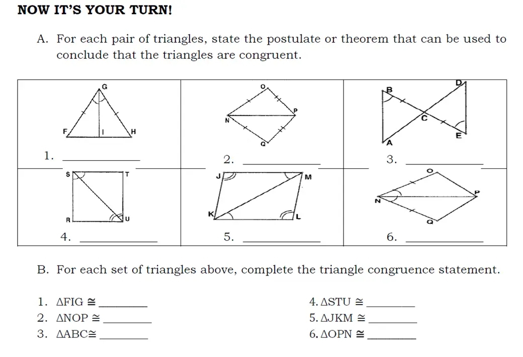 NOW IT'S YOUR TURN! 
A. For each pair of triangles, state the postulate or theorem that can be used to 
conclude that the triangles are congruent. 
B. For each set of triangles above, complete the triangle congruence statement. 
4. 
1. △ FIG≌ _ △ STU≌ _ 
2. △ NOP≌ _5. △ JKM≌ _ 
3. △ ABC≌ _6. △ OPN≌ _