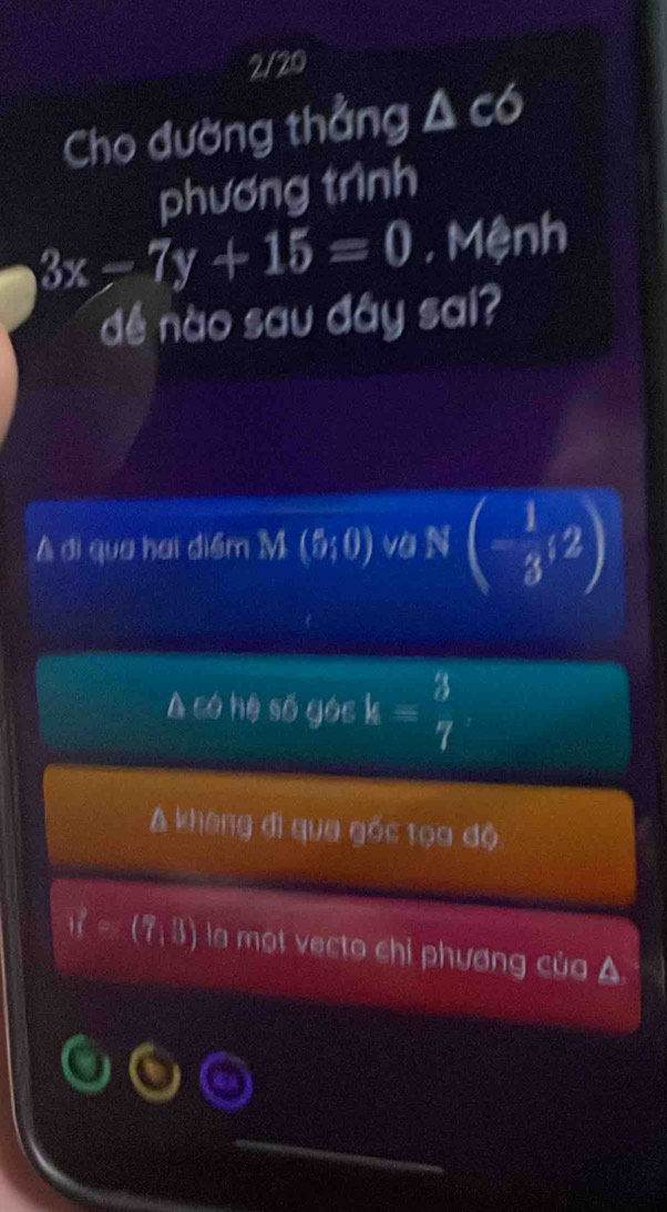 2/20
Cho đường thẳng A có
phương trình
3x-7y+15=0 , Mệnh
dé nào sau đây sai?
A di qua hai diểm M(5;0) va N(- 1/3 ,2)
A có hệ số góc k= 3/7 
A khèng đi qua gốc tọa độ
if=(7,11) la một vecto chỉ phương của A
_