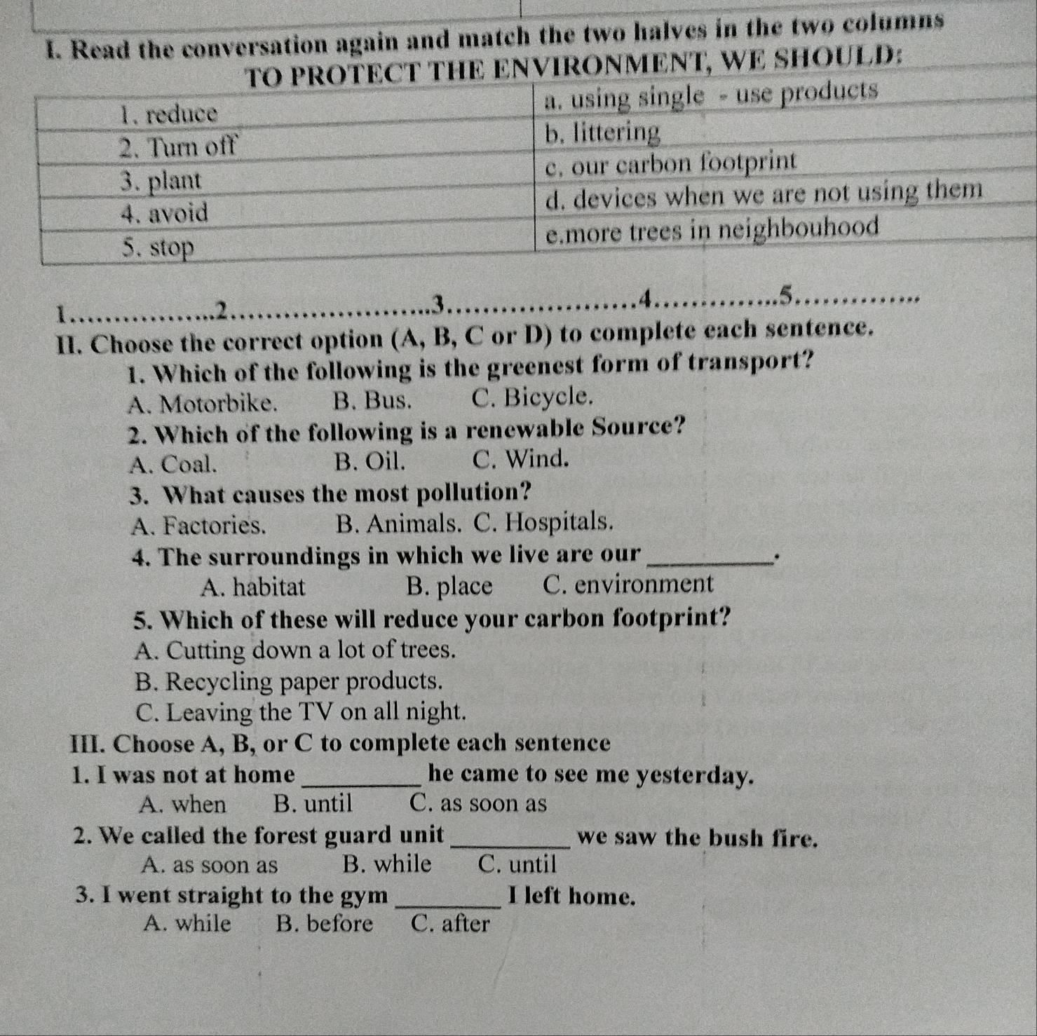 Read the conversation again and match the two halves in the two columns
ENVIRONMENT, WE SHOULD:
I.
..2.
..3.. .4……….. 5.. 
II. Choose the correct option (A, B, C or D) to complete each sentence.
1. Which of the following is the greenest form of transport?
A. Motorbike. B. Bus. C. Bicycle.
2. Which of the following is a renewable Source?
A. Coal. B. Oil. C. Wind.
3. What causes the most pollution?
A. Factories. B. Animals. C. Hospitals.
4. The surroundings in which we live are our_ .
A. habitat B. place C. environment
5. Which of these will reduce your carbon footprint?
A. Cutting down a lot of trees.
B. Recycling paper products.
C. Leaving the TV on all night.
III. Choose A, B, or C to complete each sentence
1. I was not at home _he came to see me yesterday.
A. when B. until C. as soon as
2. We called the forest guard unit _we saw the bush fire.
A. as soon as B. while C. until
3. I went straight to the gym _I left home.
A. while B. before C. after