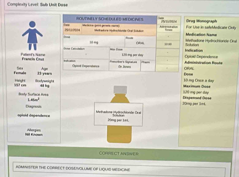 Complexity Level: Sub Unit Dose
rug Monograph
or Use in safeMedicate Only
edication Name
ethadone Hydrochloride Oral
olution
ndication
Patient's Namepioid Dependence
Francis Cruz dministration Route
Sex AgeRAL
Female 23 yearsose
10 mg Once a day
Height Bodyweight Maximum Dose
157 cm 48 kg 120 mg per day
Body Surface Area Dispensed Dose
1.45m^2
20mg per 1mL
Diagnosis
Methadone Hydrochioride Oral
opioid dependence Solution
20mg per 1mL
Allergies
Nil Known
CORRECT ANSWER
ADMINISTER THE CORRECT DOSE/VOLUME OF LIQUID MEDICINE