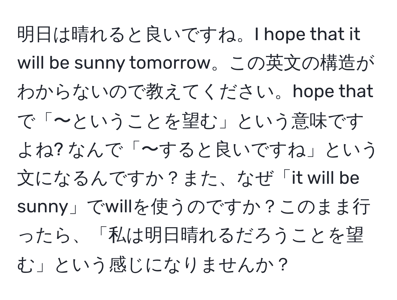 明日は晴れると良いですね。I hope that it will be sunny tomorrow。この英文の構造がわからないので教えてください。hope thatで「〜ということを望む」という意味ですよね? なんで「〜すると良いですね」という文になるんですか？また、なぜ「it will be sunny」でwillを使うのですか？このまま行ったら、「私は明日晴れるだろうことを望む」という感じになりませんか？