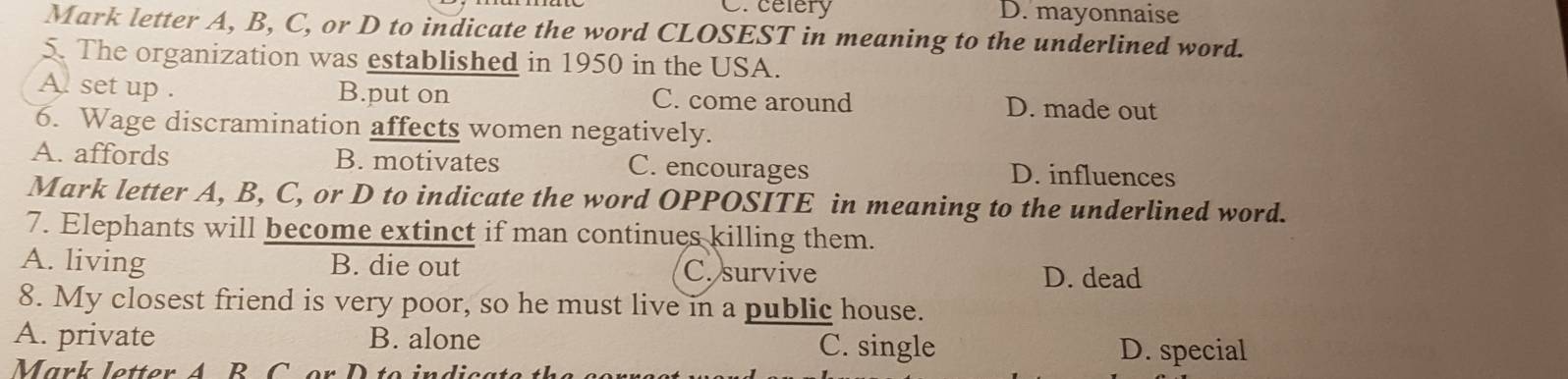 C. celery D. mayonnaise
Mark letter A, B, C, or D to indicate the word CLOSEST in meaning to the underlined word.
5. The organization was established in 1950 in the USA.
A set up . B.put on C. come around D. made out
6. Wage discramination affects women negatively.
A. affords B. motivates C. encourages D. influences
Mark letter A, B, C, or D to indicate the word OPPOSITE in meaning to the underlined word.
7. Elephants will become extinct if man continues killing them.
A. living B. die out C. survive D. dead
8. My closest friend is very poor, so he must live in a public house.
A. private B. alone C. single
Mark letter A B C or D to indica
D. special