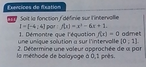 Exercices de fixation 
Soit la fonction / définie sur l'intervalle
I=[-4;4] par : f(x)=x^3-6x+1. 
1. Démontre que l'équation f(x)=0 admet 
une unique solution a sur l'intervalle [0;1]. 
2. Détermine une valeur approchée de α par 
la méthode de balayage à 0,1 près.