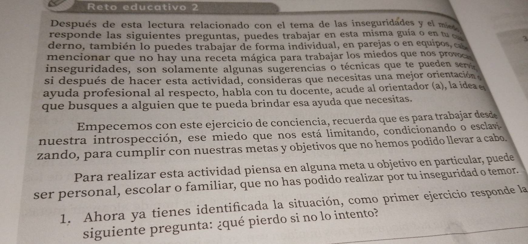 Reto educativo 2 
Después de esta lectura relacionado con el tema de las inseguridades y el míeo 
responde las siguientes preguntas, puedes trabajar en esta misma guía o en tu d 
3 
derno, también lo puedes trabajar de forma individual, en parejas o en equipos, cab 
mencionar que no hay una receta mágica para trabajar los miedos que nos provoca 
inseguridades, son solamente algunas sugerencias o técnicas que te pueden servi 
si después de hacer esta actividad, consideras que necesitas una mejor orientación e 
ayuda profesional al respecto, habla con tu docente, acude al orientador (a), la idea e 
que busques a alguien que te pueda brindar esa ayuda que necesitas. 
Empecemos con este ejercicio de conciencia, recuerda que es para trabajar desde 
nuestra introspección, ese miedo que nos está limitando, condicionando o esclavi 
zando, para cumplir con nuestras metas y objetivos que no hemos podido llevar a cabo. 
Para realizar esta actividad piensa en alguna meta u objetivo en particular, puede 
ser personal, escolar o familiar, que no has podido realizar por tu inseguridad o temor. 
1. Ahora ya tienes identificada la situación, como primer ejercicio responde la 
siguiente pregunta: ¿qué pierdo si no lo intento?