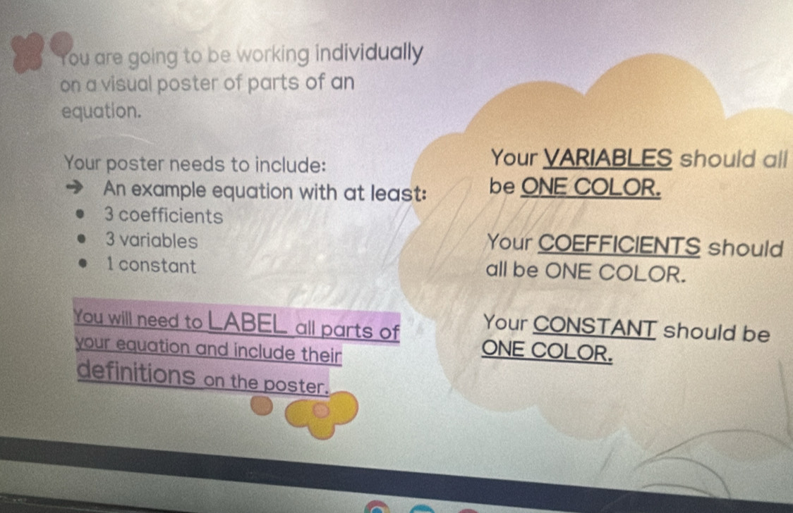 You are going to be working individually 
on a visual poster of parts of an 
equation. 
Your poster needs to include: 
Your VARIABLES should all 
An example equation with at least: be ONE COLOR.
3 coefficients
3 variables Your COEFFICIENTS should
1 constant all be ONE COLOR. 
You will need to LABEL all parts of 
Your CONSTANT should be 
your equation and include their 
ONE COLOR. 
definitions on the poster.