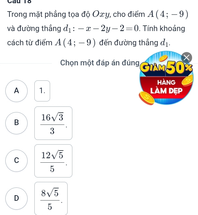 Trong mặt phẳng tọa độ Oxy, cho điểm A(4;-9)
và đường thẳng d_1:-x-2y-2=0. Tính khoảng
cách từ điểm A(4;-9) đến đường thẳng d_1. 
Chọn một đáp án đúng GiAm50%
HANG
A 1. làm đẹp
B  16sqrt(3)/3 .
C  12sqrt(5)/5 .
D  8sqrt(5)/5 .