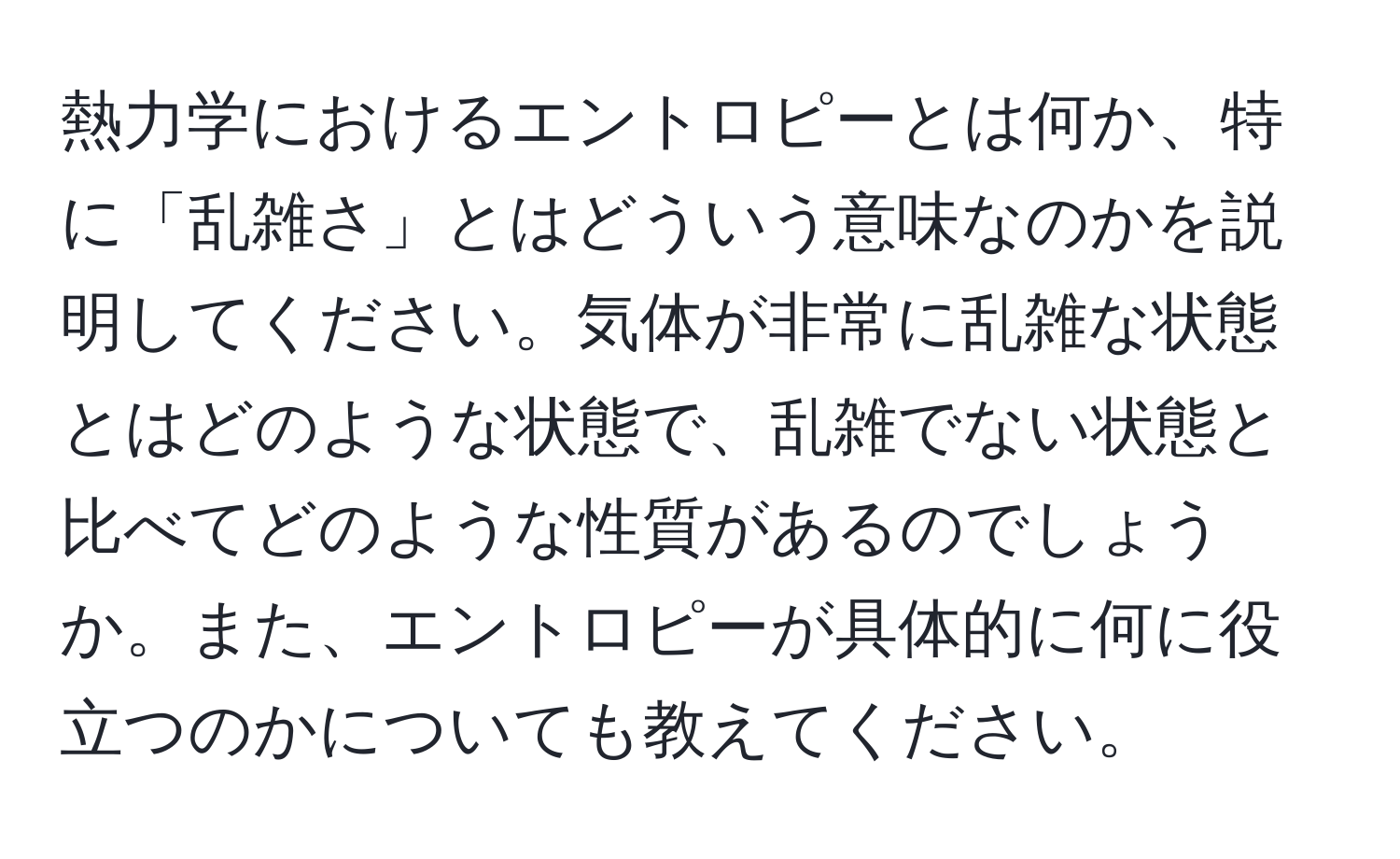 熱力学におけるエントロピーとは何か、特に「乱雑さ」とはどういう意味なのかを説明してください。気体が非常に乱雑な状態とはどのような状態で、乱雑でない状態と比べてどのような性質があるのでしょうか。また、エントロピーが具体的に何に役立つのかについても教えてください。