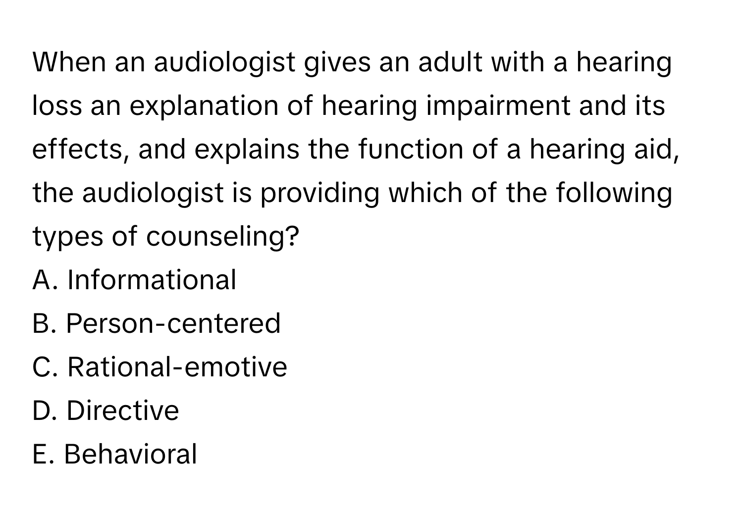 When an audiologist gives an adult with a hearing loss an explanation of hearing impairment and its effects, and explains the function of a hearing aid, the audiologist is providing which of the following types of counseling?

A. Informational
B. Person-centered
C. Rational-emotive
D. Directive
E. Behavioral