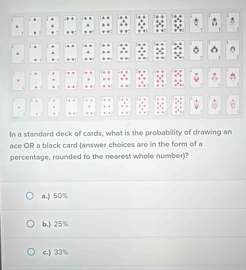 é:
a ↑ .
!
-
+
. :
` : .
In a standard deck of cards, what is the probability of drawing an
ace OR a black card (answer choices are in the form of a
percentage, rounded to the nearest whole number)?
a.) 50%
b.) 25%
c.) 33%