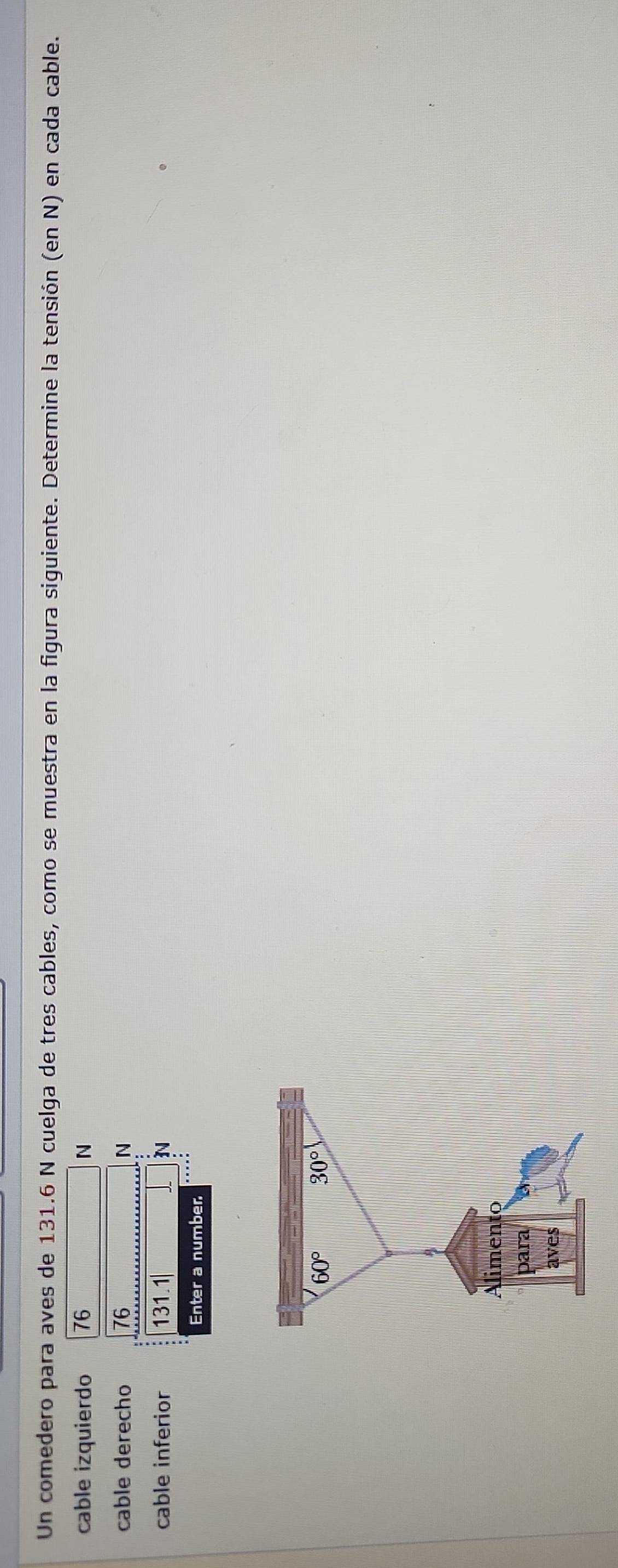 Un comedero para aves de 131.6 N cuelga de tres cables, como se muestra en la figura siguiente. Determine la tensión (en N) en cada cable. 
cable izquierdo 76 N
cable derecho 76 N
cable inferior 131.1
N 
Enter a number
60° 30°
A 
Alimento 
para 
aves