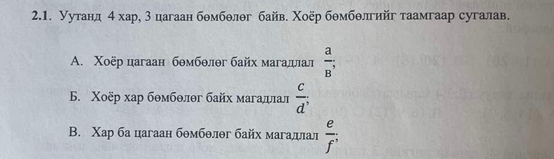 Уутанд 4 хар, 3 цагаан бθмбθлθг байв. Χоёр бθмбθлгийг таамгаар сугалав.
A. Χоёр цагаан бθмбθлθг байх магадлал  a/B ;
B. Χоёр хар бθмбθлθг байх магадлал  c/d ;
B. Χар ба цагаан бθмбθлθг байх магадлал  e/f ;