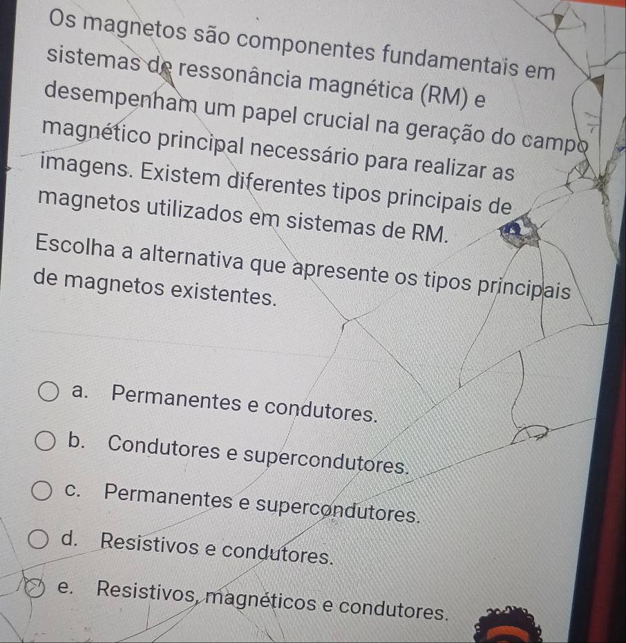 Os magnetos são componentes fundamentais em
sistemas de ressonância magnética (RM) e
desempenham um papel crucial na geração do campo
magnético principal necessário para realizar as
imagens. Existem diferentes tipos principais de
magnetos utilizados em sistemas de RM.
Escolha a alternativa que apresente os tipos principais
de magnetos existentes.
a. Permanentes e condutores.
b. Condutores e supercondutores.
c. Permanentes e supercondutores.
d. Resistivos e condutores.
e. Resistivos, magnéticos e condutores.