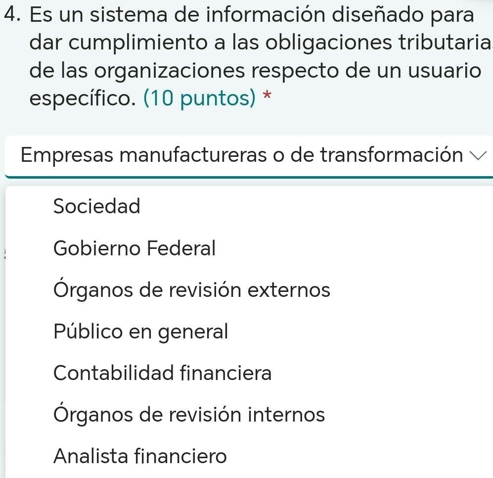 Es un sistema de información diseñado para
dar cumplimiento a las obligaciones tributaria
de las organizaciones respecto de un usuario
específico. (10 puntos) *
Empresas manufactureras o de transformación √
Sociedad
Gobierno Federal
Órganos de revisión externos
Público en general
Contabilidad financiera
Órganos de revisión internos
Analista financiero