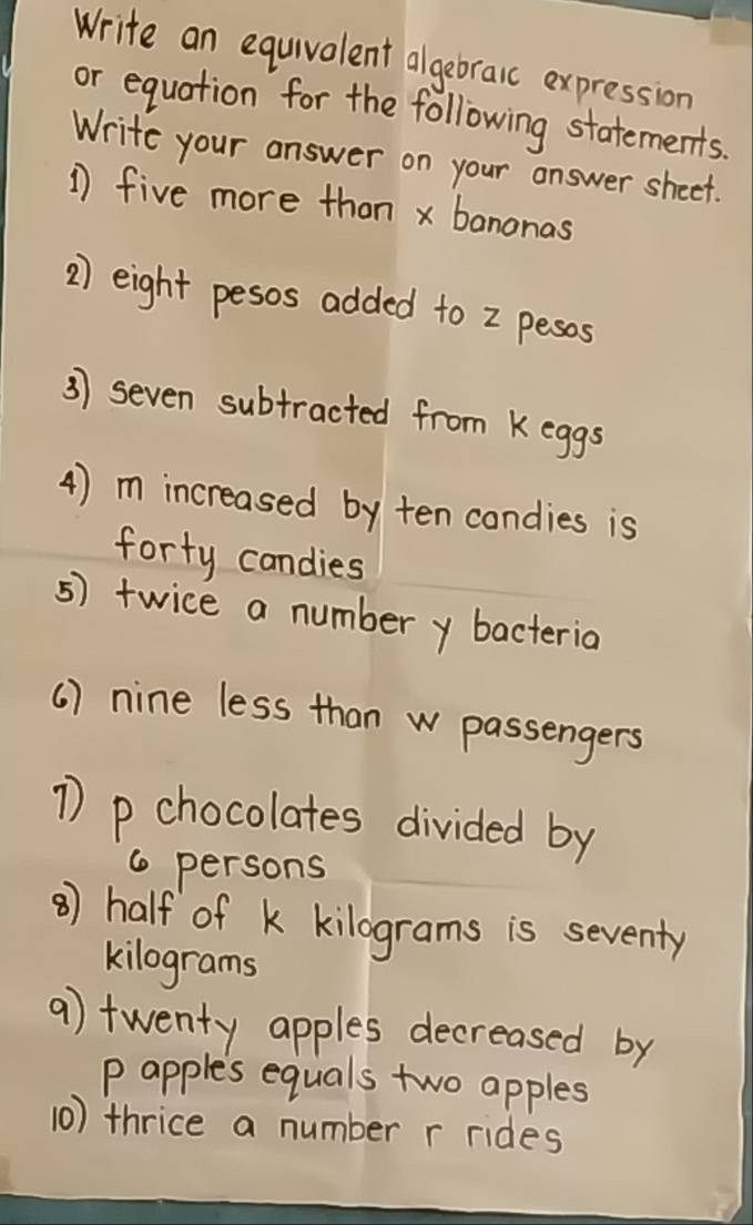 Write an equivalent algebraic expression 
or equation for the following statements. 
Write your answer on your answer sheet. 
1 five more than x bananas 
2) eight pesos added to 2 pesos 
3) seven subtracted from k eggs 
4) m increased by ten condies is 
forty candies 
5) twice a numbery bacteria 
( ) nine less than w passengers 
1 p chocolates divided by
6 persons 
⑧) half of K kilograms is seventy
kilograms
9) twenty apples decreased by 
p apples equals two apples 
10) thrice a number r rides