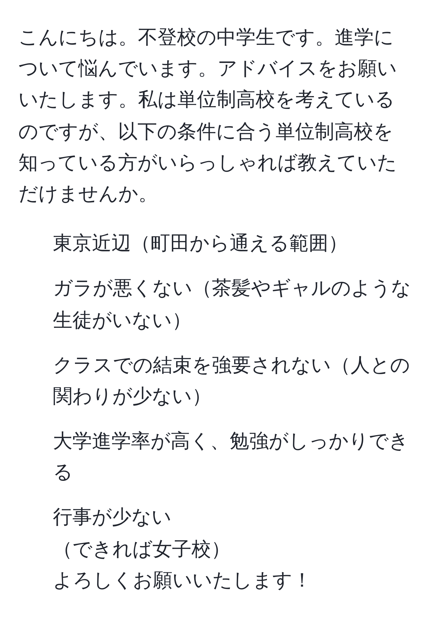 こんにちは。不登校の中学生です。進学について悩んでいます。アドバイスをお願いいたします。私は単位制高校を考えているのですが、以下の条件に合う単位制高校を知っている方がいらっしゃれば教えていただけませんか。  
- 東京近辺町田から通える範囲  
- ガラが悪くない茶髪やギャルのような生徒がいない  
- クラスでの結束を強要されない人との関わりが少ない  
- 大学進学率が高く、勉強がしっかりできる  
- 行事が少ない  
できれば女子校  
よろしくお願いいたします！