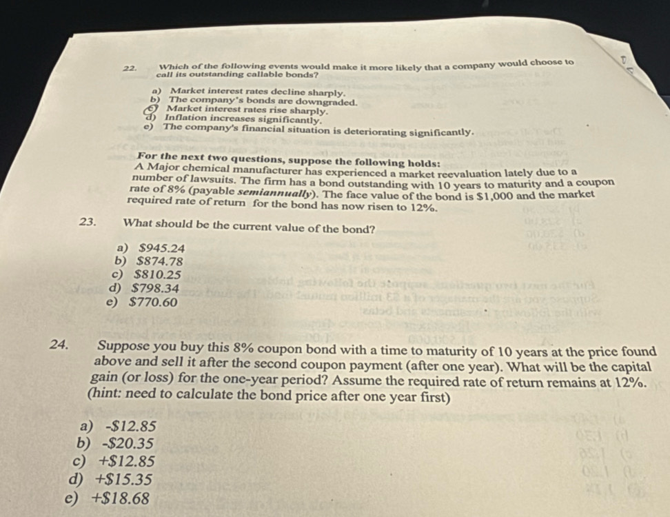 Which of the following events would make it more likely that a company would choose to D
5
call its outstanding callable bonds?
a) Market interest rates decline sharply.
b) The company's bonds are downgraded.
Market interest rates rise sharply.
d) Inflation increases significantly.
e) The company's financial situation is deteriorating significantly.
For the next two questions, suppose the following holds:
A Major chemical manufacturer has experienced a market reevaluation lately due to a
number of lawsuits. The firm has a bond outstanding with 10 years to maturity and a coupon
rate of 8% (payable semiannually). The face value of the bond is $1,000 and the market
required rate of return for the bond has now risen to 12%.
23. What should be the current value of the bond?
a) $945.24
b) $874.78
c) $810.25
d) $798.34
e) $770.60
24. Suppose you buy this 8% coupon bond with a time to maturity of 10 years at the price found
above and sell it after the second coupon payment (after one year). What will be the capital
gain (or loss) for the one-year period? Assume the required rate of return remains at 12%.
(hint: need to calculate the bond price after one year first)
a) -$12.85
b) -$20.35
c) +$12.85
d) +$15.35
e) +$18.68