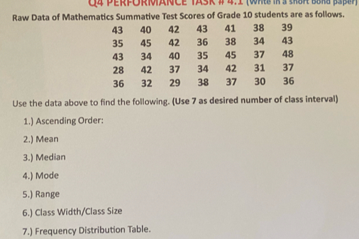 PERFORMANCE TASK # 4.1 (Whte in a sK8R B8ka pape) 
Raw Data of Mathematics Summative Test Scores of Grade 10 students are as follows.
43 40 42 43 41 38 39
35 45 42 36 38 34 43
43 34 40 35 45 37 48
28 42 37 34 42 31 37
36 32 29 38 37 30 36
Use the data above to find the following. (Use 7 as desired number of class interval) 
1.) Ascending Order: 
2.) Mean 
3.) Median 
4.) Mode 
5.) Range 
6.) Class Width/Class Size 
7.) Frequency Distribution Table.