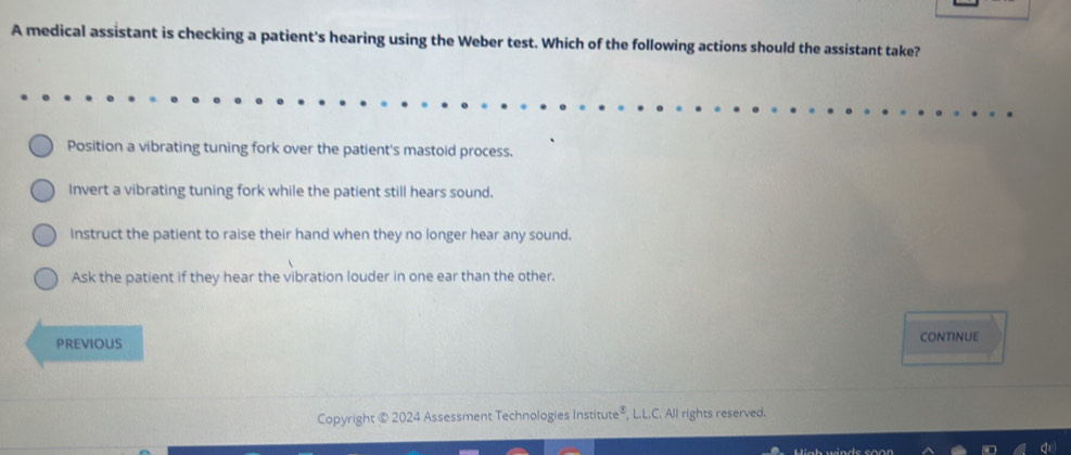 A medical assistant is checking a patient's hearing using the Weber test. Which of the following actions should the assistant take?
Position a vibrating tuning fork over the patient's mastoid process.
Invert a vibrating tuning fork while the patient still hears sound.
Instruct the patient to raise their hand when they no longer hear any sound.
Ask the patient if they hear the vibration louder in one ear than the other.
PREVIOUS
continue
Copyright © 2024 Assessment Technologies Institute®, L.L.C. All rights reserved.