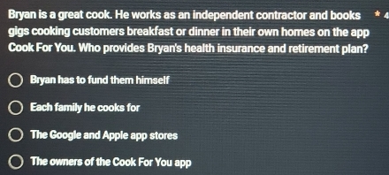 Bryan is a great cook. He works as an independent contractor and books
gigs cooking customers breakfast or dinner in their own homes on the app
Cook For You. Who provides Bryan's health insurance and retirement plan?
Bryan has to fund them himself
Each family he cooks for
The Google and Apple app stores
The owners of the Cook For You app