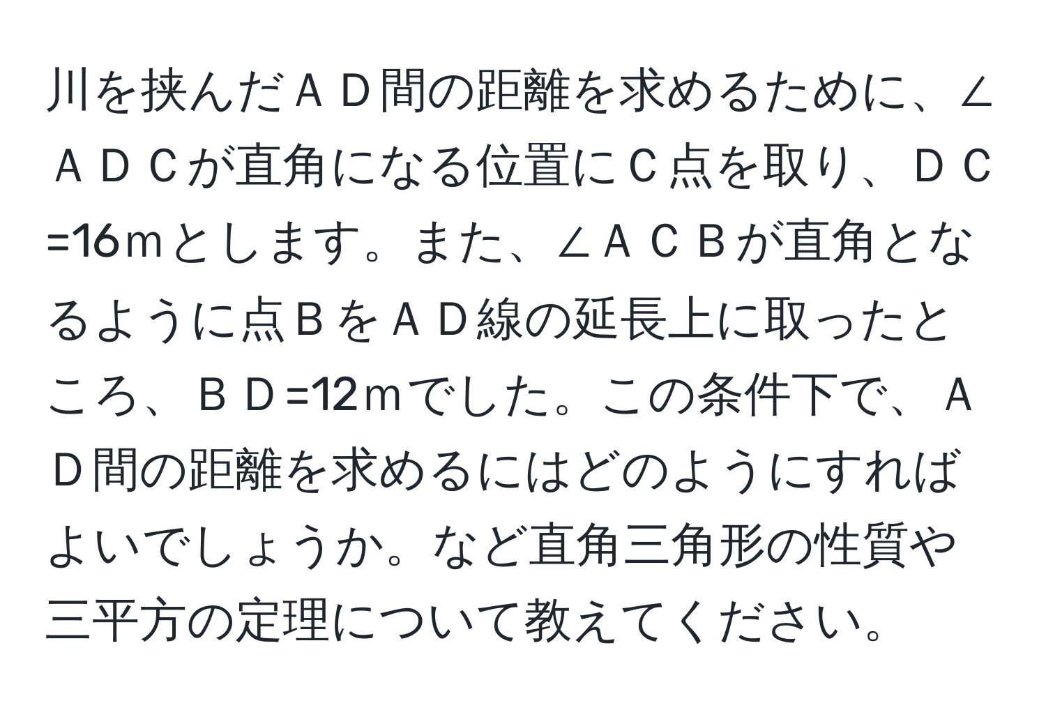 川を挟んだＡＤ間の距離を求めるために、∠ＡＤＣが直角になる位置にＣ点を取り、ＤＣ=16ｍとします。また、∠ＡＣＢが直角となるように点ＢをＡＤ線の延長上に取ったところ、ＢＤ=12ｍでした。この条件下で、ＡＤ間の距離を求めるにはどのようにすればよいでしょうか。など直角三角形の性質や三平方の定理について教えてください。