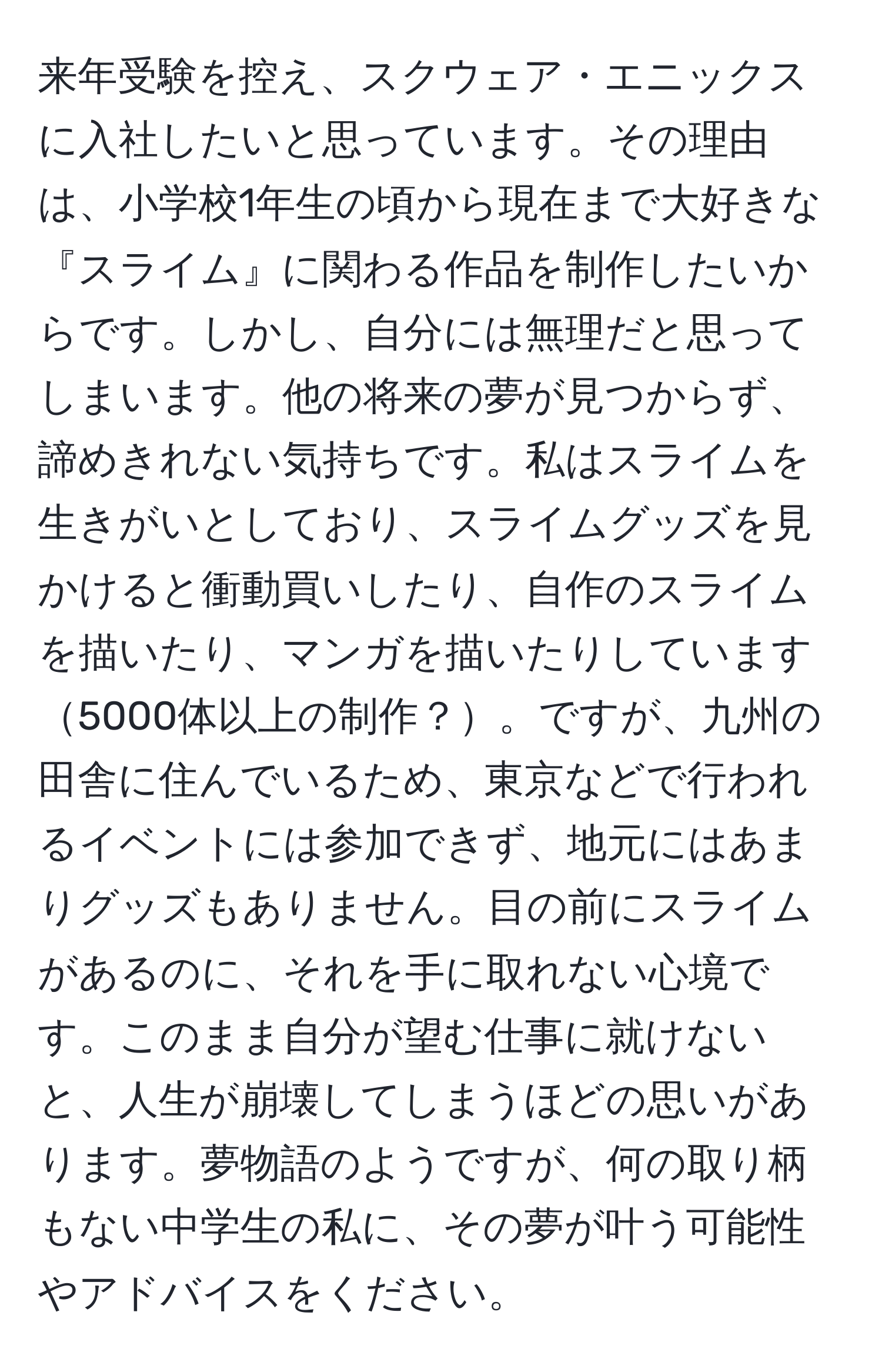 来年受験を控え、スクウェア・エニックスに入社したいと思っています。その理由は、小学校1年生の頃から現在まで大好きな『スライム』に関わる作品を制作したいからです。しかし、自分には無理だと思ってしまいます。他の将来の夢が見つからず、諦めきれない気持ちです。私はスライムを生きがいとしており、スライムグッズを見かけると衝動買いしたり、自作のスライムを描いたり、マンガを描いたりしています5000体以上の制作？。ですが、九州の田舎に住んでいるため、東京などで行われるイベントには参加できず、地元にはあまりグッズもありません。目の前にスライムがあるのに、それを手に取れない心境です。このまま自分が望む仕事に就けないと、人生が崩壊してしまうほどの思いがあります。夢物語のようですが、何の取り柄もない中学生の私に、その夢が叶う可能性やアドバイスをください。