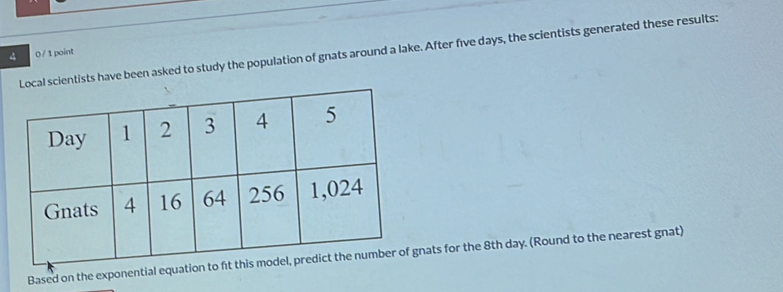 cal scientists have been asked to study the population of gnats around a lake. After five days, the scientists generated these results: 0 / 1 point 
Based on the exponential equation to ft this f gnats for the 8th day. (Round to the nearest gnat)