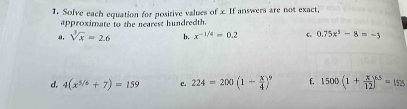 Solve each equation for positive values of x. If answers are not exact, 
approximate to the nearest hundredth. 
a. sqrt[3](x)=2.6 b. x^(-1/4)=0.2 c. 0.75x^5-8=-3
d. 4(x^(5/6)+7)=159 e. 224=200(1+ x/4 )^9 f. 1500(1+ x/12 )^6.5=1525