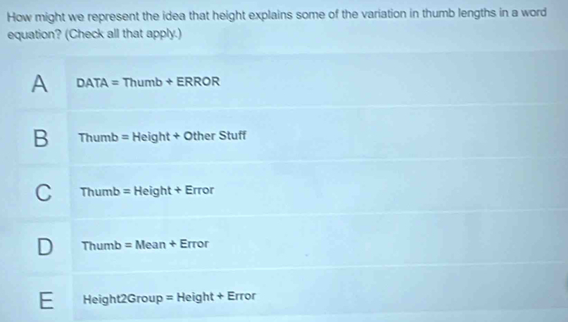 How might we represent the idea that height explains some of the variation in thumb lengths in a word
equation? (Check all that apply.)
A DATA=Thumb+ERROR
B Thumb=Height+OtherStuff
C Thumb=Height+Error
D Thumb=Mean+Error
E Height2Group=Height+Error