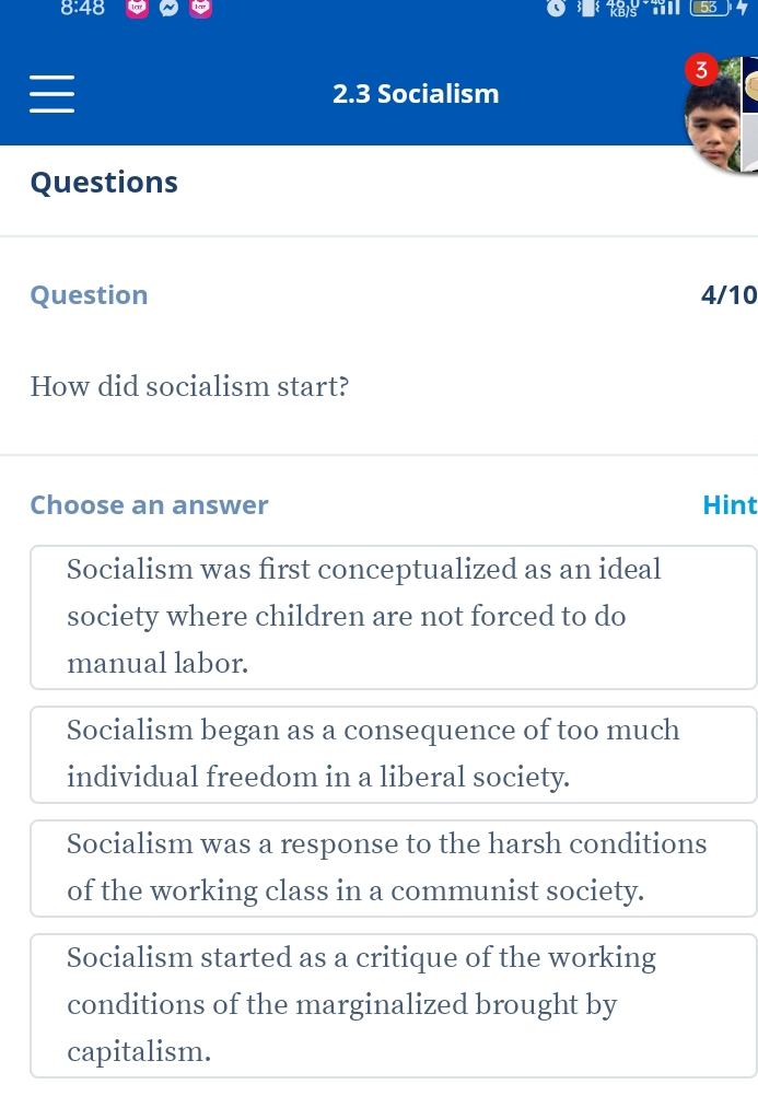 a 53
3
2.3 Socialism
Questions
Question 4/10
How did socialism start?
Choose an answer Hint
Socialism was first conceptualized as an ideal
society where children are not forced to do
manual labor.
Socialism began as a consequence of too much
individual freedom in a liberal society.
Socialism was a response to the harsh conditions
of the working class in a communist society.
Socialism started as a critique of the working
conditions of the marginalized brought by
capitalism.