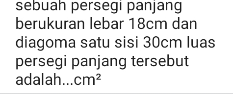 sebuah persegi panjang 
berukuran lebar 18cm dan 
diagoma satu sisi 30cm luas 
persegi panjang tersebut 
adalah... cm^2