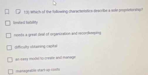 Which of the following characteristics describe a sole proprietorship?
limited liability
needs a great deal of organization and recordkeeping
difficulty obtaining capital
an easy model to create and manage
manageable start-up costs