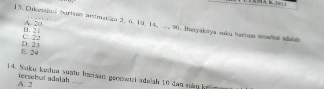 Diketahui barisan aritmatika 2, 6, 10, 14, ..., 90. Banyaknya suku barisan tersebut adalah A. 20
B. 21
C. 22
D. 23
E. 24
14. Suku kedua suatu barisan geometri adalah 10 dan suku kelimar
tersebut adalah …
A. 2