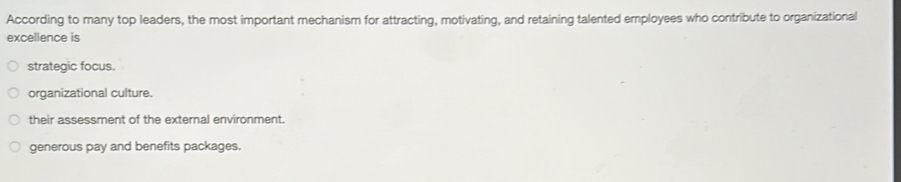 According to many top leaders, the most important mechanism for attracting, motivating, and retaining talented employees who contribute to organizational
excellence is
strategic focus.
organizational culture.
their assessment of the external environment.
generous pay and benefits packages.