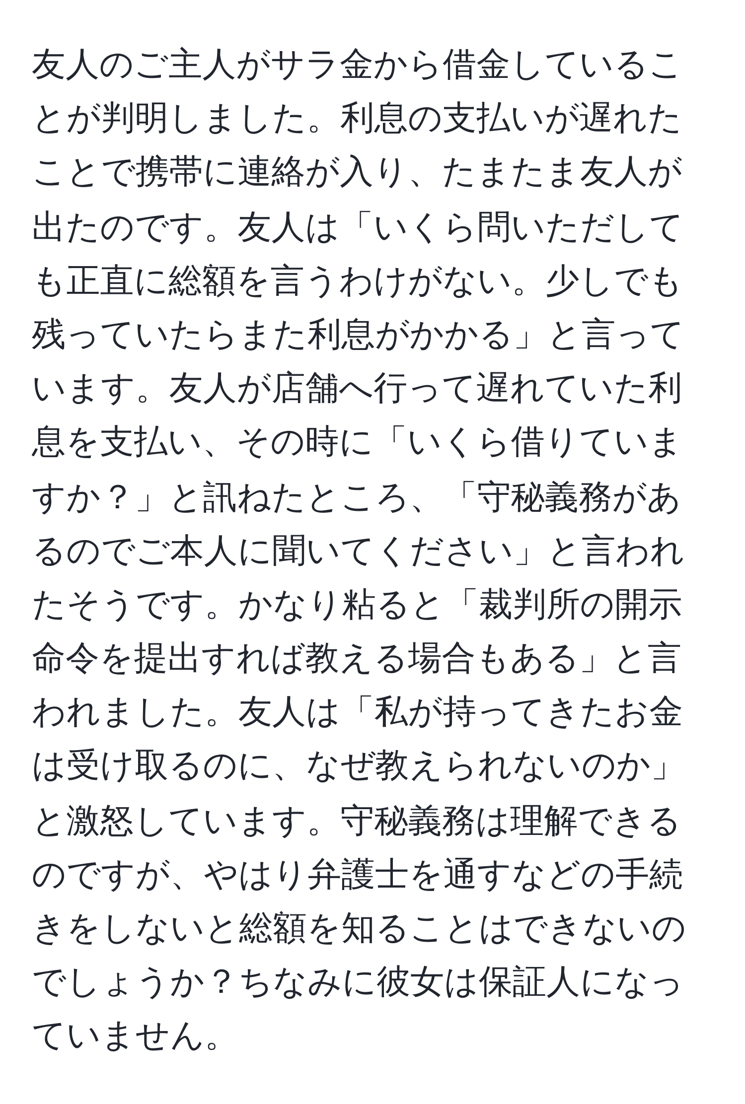 友人のご主人がサラ金から借金していることが判明しました。利息の支払いが遅れたことで携帯に連絡が入り、たまたま友人が出たのです。友人は「いくら問いただしても正直に総額を言うわけがない。少しでも残っていたらまた利息がかかる」と言っています。友人が店舗へ行って遅れていた利息を支払い、その時に「いくら借りていますか？」と訊ねたところ、「守秘義務があるのでご本人に聞いてください」と言われたそうです。かなり粘ると「裁判所の開示命令を提出すれば教える場合もある」と言われました。友人は「私が持ってきたお金は受け取るのに、なぜ教えられないのか」と激怒しています。守秘義務は理解できるのですが、やはり弁護士を通すなどの手続きをしないと総額を知ることはできないのでしょうか？ちなみに彼女は保証人になっていません。