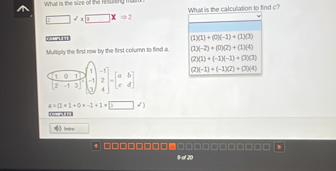 What is the size of the resulting mathx
What is the calculation to find c?
2sqrt(x) 3xRightarrow 2
COMPLETE
(1)(1)+(0)(-1)+(1)(3)
Multiply the first row by the first column to find a. (1)(-2)+(0)(2)+(1)(4)
(2)(1)+(-1)(-1)+(3)(3)
(2)(-1)+(-1)(2)+(3)(4)
a=(1* 1+0* -1+1* 3)
COMPLETE
Intro
a
9 of 20