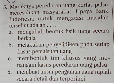 Maraknya peredaran uang kertas palsu
meresahkan masyarakat. Upaya Bank
Indonesia untuk mengatasi masalah
tersebut adalah . . . .
a. mengubah bentuk fisik uang secara
berkala
b. melakukan penyelidikan pada setiap
kasus pemalsuan uang
c. membentuk tim khusus yang me-
nangani kasus peredaran uang palsu
d. membuat unsur pengaman uang rupiah
secara detail dan terperinci