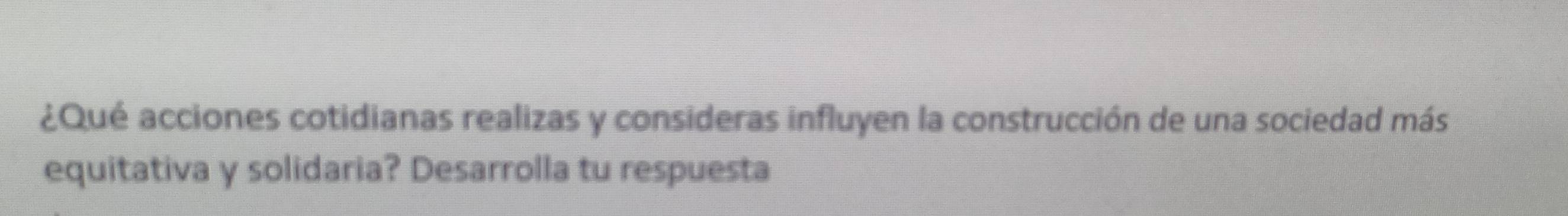 ¿Qué acciones cotidianas realizas y consideras influyen la construcción de una sociedad más 
equitativa y solidaria? Desarrolla tu respuesta