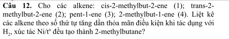 Cho các alkene: cis -2 -methylbut -2 -ene (1); trans -2 - 
methylbut -2 -ene (2); pent -1 -ene (3); 2 -methylbut -1 -ene (4). Liệt kê 
các alkene theo số thứ tự tăng dần thỏa mãn điều kiện khi tác dụng với
H_2 , xúc tác Ni/ t° ? đều tạo thành 2 -methylbutane?