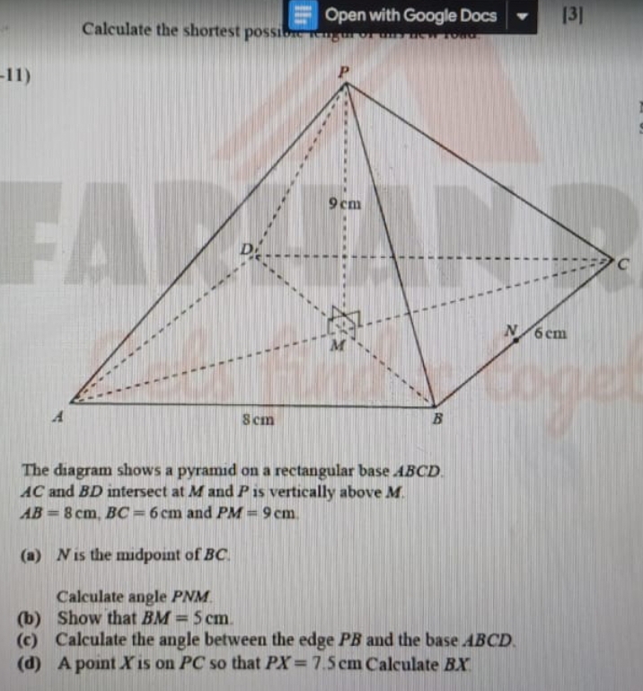 Open with Google Docs [3] 
Calculate the shortest possibrc rngu of 
-11) 
C 
The diagram shows a pyramid on a rectangular base ABCD.
AC and BD intersect at M and P is vertically above M.
AB=8cm, BC=6cm and PM=9cm
(a) N is the midpoint of BC. 
Calculate angle PNM. 
(b) Show that BM=5cm. 
(c) Calculate the angle between the edge PB and the base ABCD. 
(d) A point X is on PC so that PX=7.5cm Calculate BX