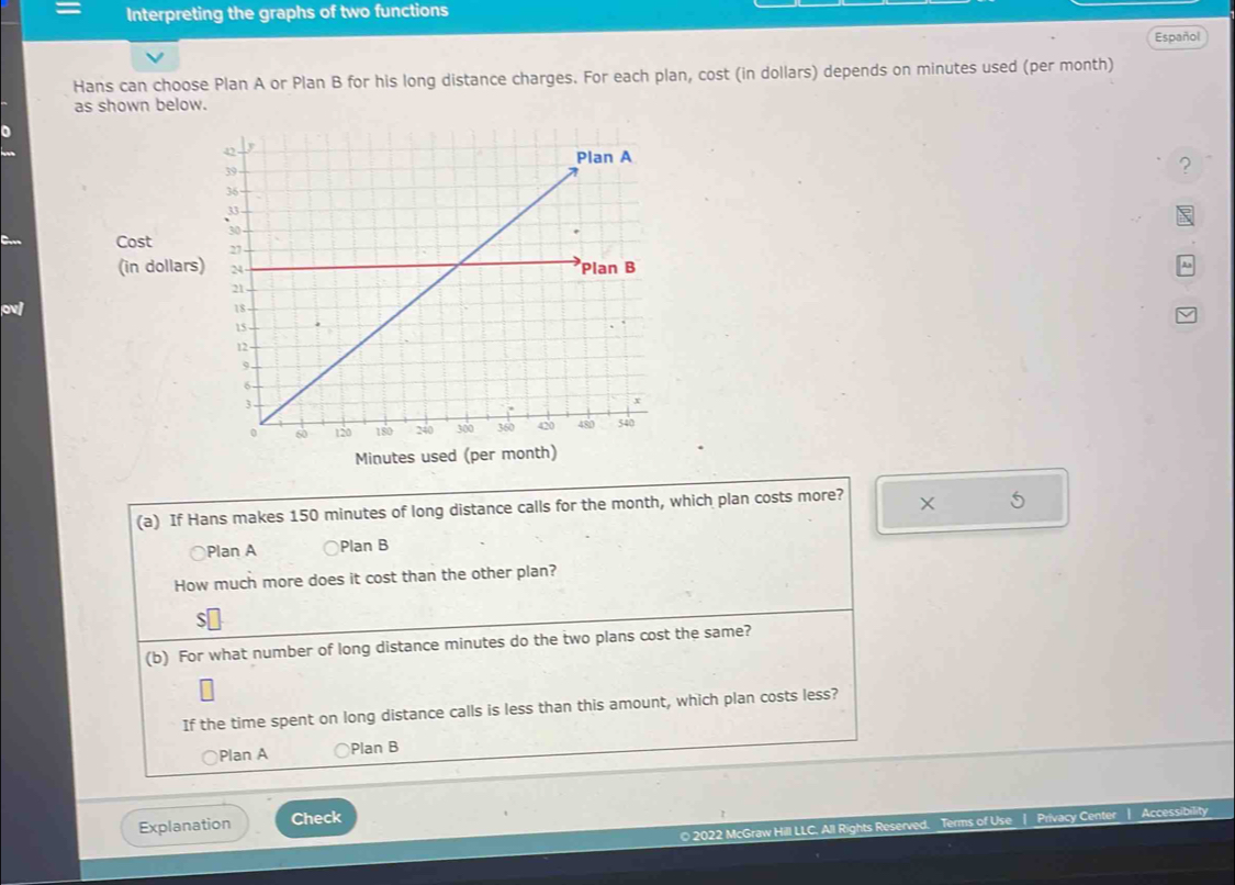 Interpreting the graphs of two functions
Español
Hans can choose Plan A or Plan B for his long distance charges. For each plan, cost (in dollars) depends on minutes used (per month)
as shown below.
?
Cost 
(in dollars)
ov
Minutes used (per month)
(a) If Hans makes 150 minutes of long distance calls for the month, which plan costs more?
5
Plan A Plan B
How much more does it cost than the other plan?
S
(b) For what number of long distance minutes do the two plans cost the same?
If the time spent on long distance calls is less than this amount, which plan costs less?
Plan A ○Plan B
Explanation Check
© 2022 McGraw Hill LLC. All Rights Reserved. Terms of Use | Privacy Center | Accessibility