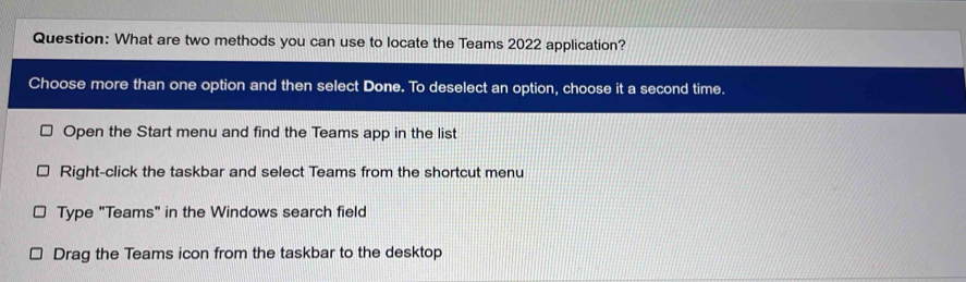 What are two methods you can use to locate the Teams 2022 application? 
Choose more than one option and then select Done. To deselect an option, choose it a second time. 
Open the Start menu and find the Teams app in the list 
Right-click the taskbar and select Teams from the shortcut menu 
Type "Teams" in the Windows search field 
Drag the Teams icon from the taskbar to the desktop