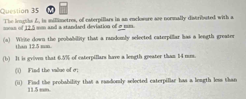 The lengths Z, in millimetres, of caterpillars in an enclosure are normally distributed with a 
mean of 12.5 mm and a standard deviation of σ mm. 
(a) Write down the probability that a randomly selected caterpillar has a length greater 
than 12.5 mm. 
(b) It is gviven that 6.5% of caterpillars have a length greater than 14 mm. 
(i) Find the value of σ; 
(ii) Find the probability that a randomly selected caterpillar has a length less than
11.5 mm.