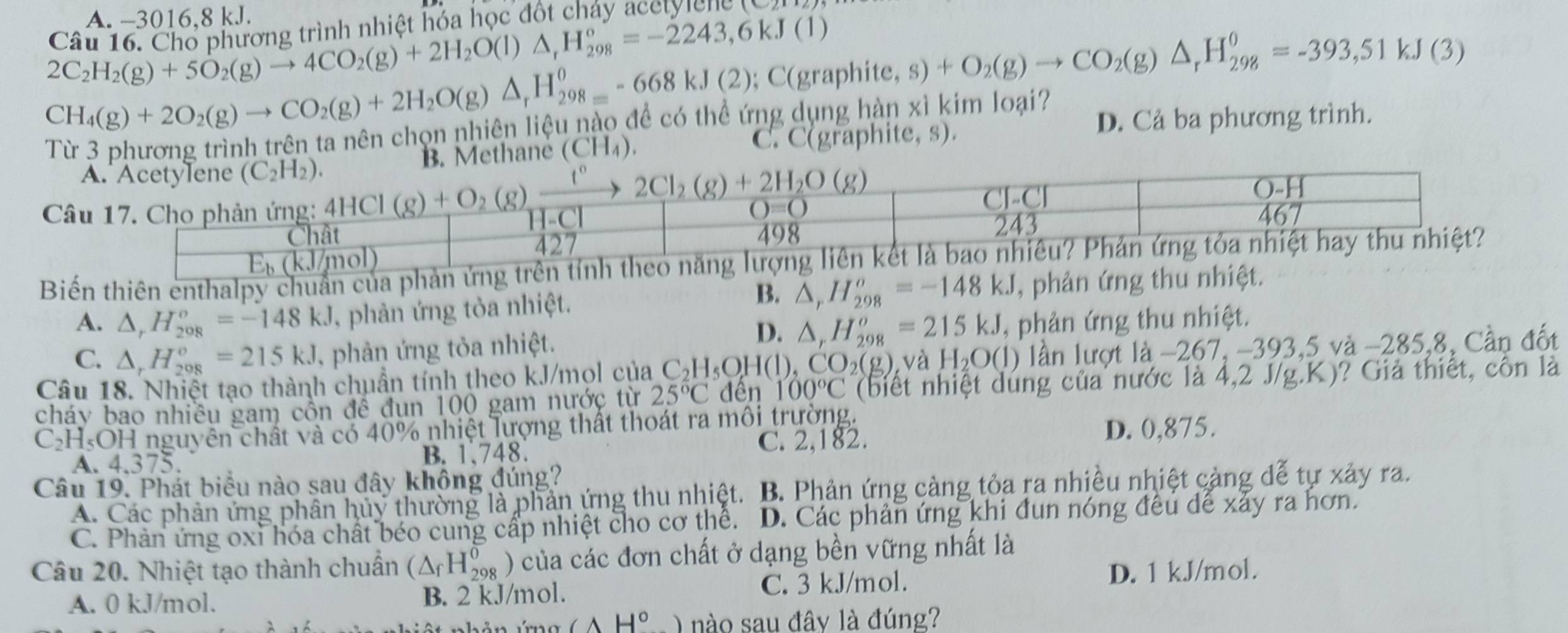 A. -3016,8 kJ.
Câu 16. Chổ phương trình nhiệt hóa học đốt chảy acelylcng (C
2C_2H_2(g)+5O_2(g)to 4CO_2(g)+2H_2O(l)△ _rH_(298)°=-2243,6kJ(1)
CH_4(g)+2O_2(g)to CO_2(g)+2H_2O(g)△ _rH_(298)^0-668kJ(2) ; C(gr aphite,s)+O_2(g)to CO_2(g)△ _rH_(298)^0=-393,51kJ(3)
Từ 3 phương trình trên ta nên chọn nhiên liệu nào để có thể ứng dụng hàn xì kim loại? D. Cả ba phương trình.
Methane (CH_4).
C. C(graphite, s).
C
Biến thiên enthalp chuẩn của phản ứng trên tính theo năng
B.
A. △ _rH_(208)^o=-148kJ , phản ứng tỏa nhiệt. △ _rH_(298)^o=-148kJ , phản ứng thu nhiệt.
D.
C. △ _rH_(208)°=215kJ , phản ứng tỏa nhiệt. △ _rH_(298)^o=215kJ , phản ứng thu nhiệt.
Câu 18. Nhiệt tạo thành chuẩn tính theo kJ/mọl của C_2H_5OH(l),CO_2(g) và H_2O(l) ) lần lượt là −267, -393,5 và −285,8, Cần đốt
cháy bao nhiều gam côn đề đun 100 gam nước từ 25°C đên 100°C (biết nhiệt dung của nước là 4,2 J/g.K)? Giả thiết, côn là
C_2H_5O1 H nguyên chất và có 40% nhiệt lượng thất thoát ra môi trường.
C. 2,182. D. 0,875.
A. 4.375. B. 1.748.
Câu 19. Phát biểu nào sau đây không đúng?
A. Các phản ứng phân hủy thường là phản ứng thu nhiệt.  B. Phản ứng càng tỏa ra nhiều nhiệt cảng đễ tự xảy ra.
C. Phản ứng oxỉ hóa chất béo cung cấp nhiệt cho cơ thể. D. Các phản ứng khi đun nóng đều để xảy ra hơn.
Câu 20. Nhiệt tạo thành chuẩn (△ _fH_(298)^0) ) của các đơn chất ở dạng bền vững nhất là
A. 0 kJ/mol. B. 2 kJ/mol. C. 3 kJ/mol. D. 1 kJ/mol.
CAH° ) nào sau đây là đúng?