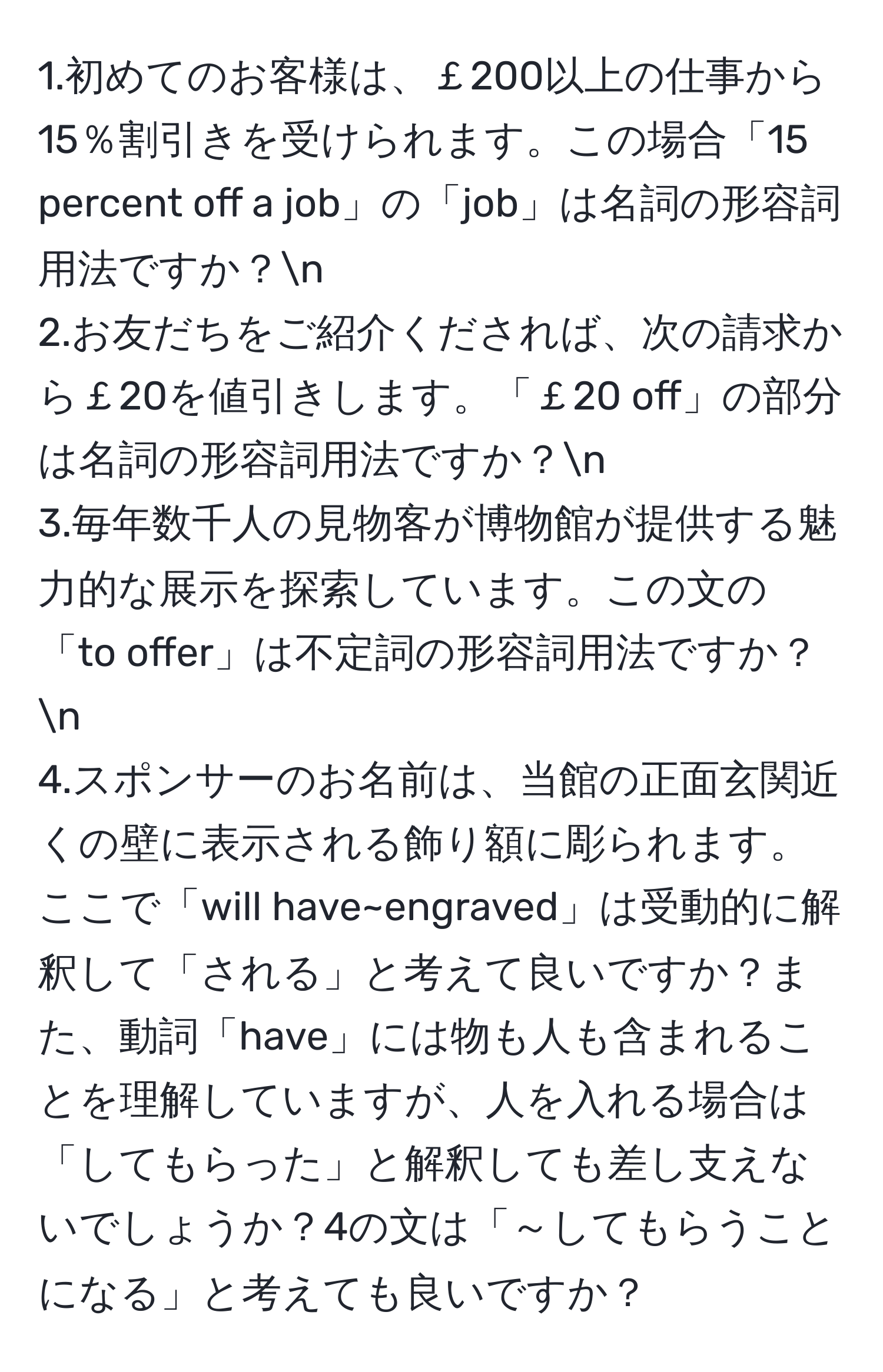 1.初めてのお客様は、￡200以上の仕事から15％割引きを受けられます。この場合「15 percent off a job」の「job」は名詞の形容詞用法ですか？n
2.お友だちをご紹介くだされば、次の請求から￡20を値引きします。「￡20 off」の部分は名詞の形容詞用法ですか？n
3.毎年数千人の見物客が博物館が提供する魅力的な展示を探索しています。この文の「to offer」は不定詞の形容詞用法ですか？n
4.スポンサーのお名前は、当館の正面玄関近くの壁に表示される飾り額に彫られます。ここで「will have~engraved」は受動的に解釈して「される」と考えて良いですか？また、動詞「have」には物も人も含まれることを理解していますが、人を入れる場合は「してもらった」と解釈しても差し支えないでしょうか？4の文は「～してもらうことになる」と考えても良いですか？