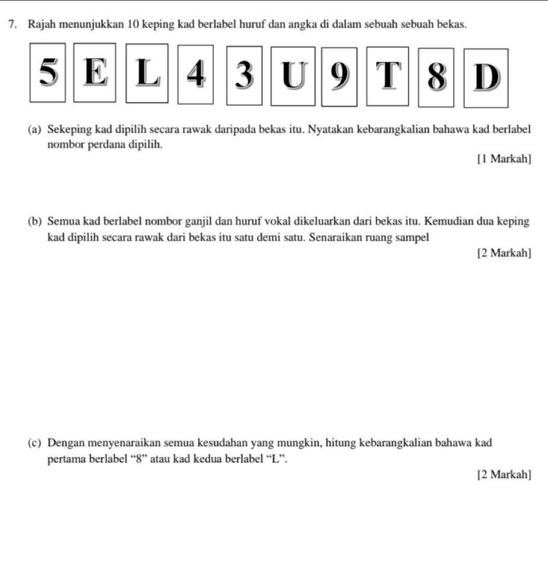 Rajah menunjukkan 10 keping kad berlabel huruf dan angka di dalam sebuah sebuah bekas.
5 E L 4 3 U 9 T 8 D
(a) Sekeping kad dipilih secara rawak daripada bekas itu. Nyatakan kebarangkalian bahawa kad berlabel 
nombor perdana dipilih. 
[1 Markah] 
(b) Semua kad berlabel nombor ganjil dan huruf vokal dikeluarkan dari bekas itu. Kemudian dua keping 
kad dipilih secara rawak dari bekas itu satu demi satu. Senaraikan ruang sampel 
[2 Markah] 
(c) Dengan menyenaraikan semua kesudahan yang mungkin, hitung kebarangkalian bahawa kad 
pertama berlabel “ 8 ” atau kad kedua berlabel “ L ”. 
[2 Markah]
