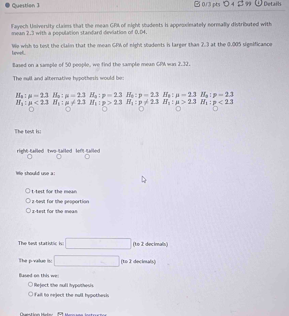 つ 4 99 Details
Fayech University claims that the mean GPA of night students is approximately normally distributed with
mean 2.3 with a population standard deviation of 0.04.
We wish to test the claim that the mean GPA of night students is larger than 2.3 at the 0.005 significance
level.
Based on a sample of 50 people, we find the sample mean GPA was 2.32.
The null and alternative hypothesis would be:
H_0:mu =2.3H_0:mu =2.3. H_0:p=2.3H_0:p=2.3H_0:mu =2.3H_0:p=2.3
H_1:mu <2.3H_1:mu != 2.3 □ H_1:p>2.3H_1:p!= 2.3H_1:mu >2.3H_1:p<2.3
The test is:
right-tailed two-tailed left-tailed
We should use a:
t-test for the mean
z-test for the proportion
z-test for the mean
The test statistic is: □ (to 2 decimals)
The p -value is: □ (to 2 decimals)
Based on this we:
Reject the null hypothesis
Fail to reject the null hypothesis
Question Heln: A Massage instructor