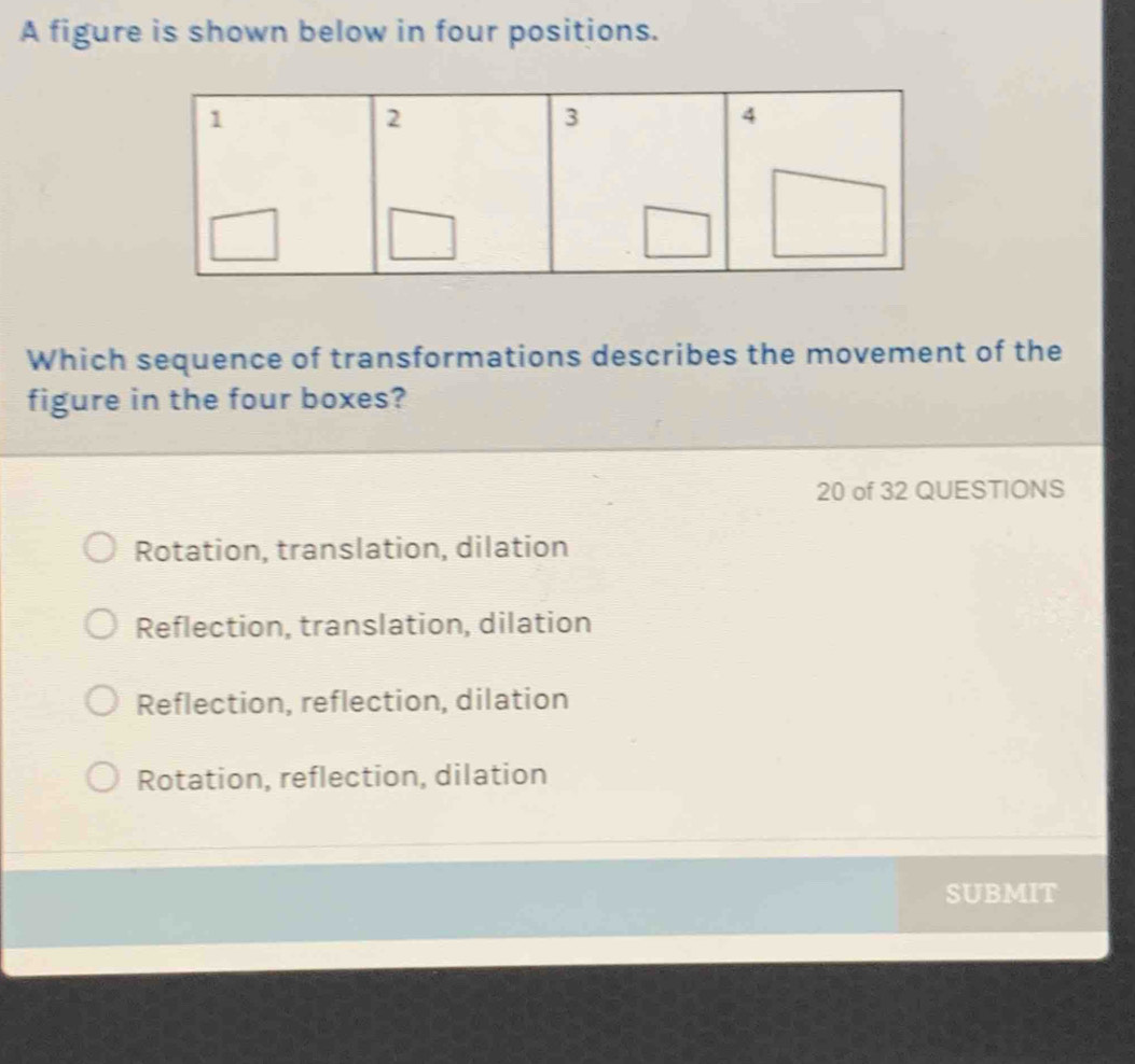 A figure is shown below in four positions.
Which sequence of transformations describes the movement of the
figure in the four boxes?
20 of 32 QUESTIONS
Rotation, translation, dilation
Reflection, translation, dilation
Reflection, reflection, dilation
Rotation, reflection, dilation
S UBMIT